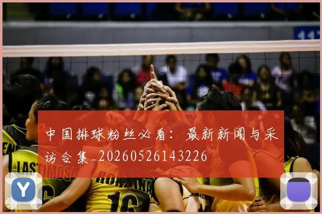中国排球粉丝必看：最新新闻与采访合集_20260526143226