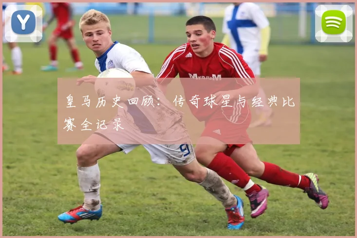 皇马历史回顾：传奇球星与经典比赛全记录
