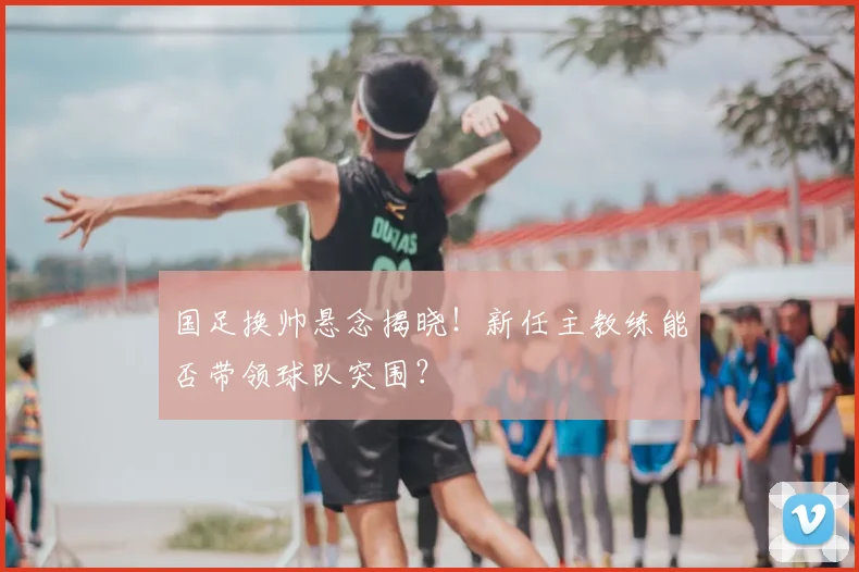 国足换帅悬念揭晓！新任主教练能否带领球队突围？