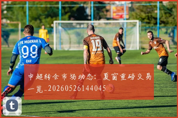 中超转会市场动态：夏窗重磅交易一览_20260526144045