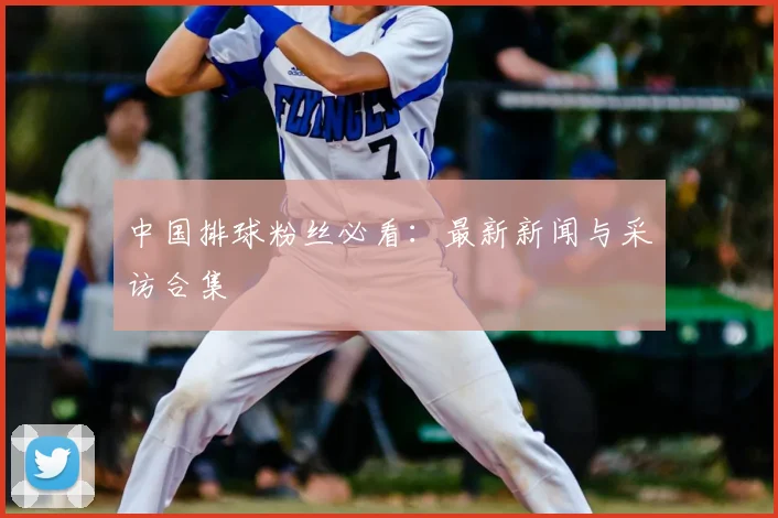 中国排球粉丝必看：最新新闻与采访合集