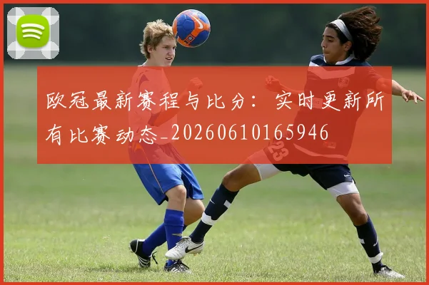 欧冠最新赛程与比分：实时更新所有比赛动态_20260610165946