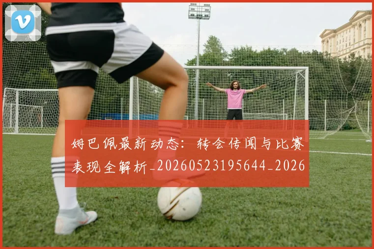 姆巴佩最新动态：转会传闻与比赛表现全解析_20260523195644_20260609170822