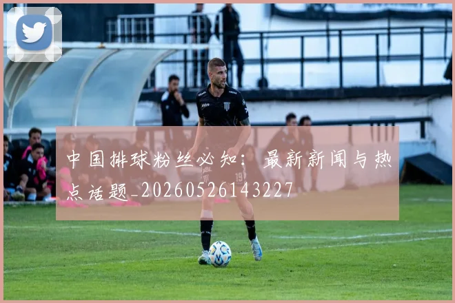 中国排球粉丝必知：最新新闻与热点话题_20260526143227