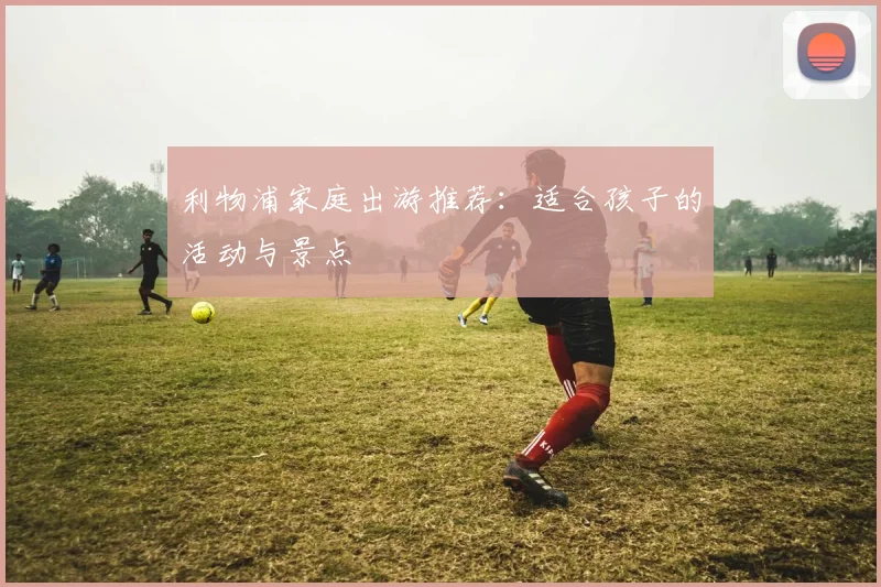 利物浦家庭出游推荐：适合孩子的活动与景点
