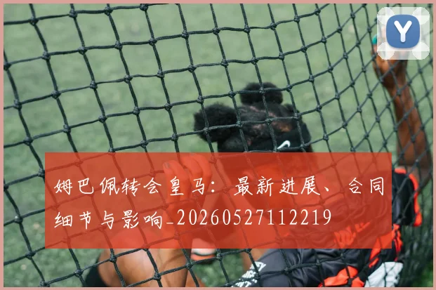 姆巴佩转会皇马：最新进展、合同细节与影响_20260527112219